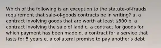 Which of the following is an exception to the statute-of-frauds requirement that sale-of-goods contracts be in writing? a. a contract involving goods that are worth at least 500 b. a contract involving the sale of land c. a contract for goods for which payment has been made d. a contract for a service that lasts for 5 years e. a collateral promise to pay another's debt