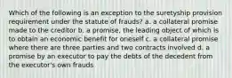 Which of the following is an exception to the suretyship provision requirement under the statute of frauds? a. a collateral promise made to the creditor b. a promise, the leading object of which is to obtain an economic benefit for oneself c. a collateral promise where there are three parties and two contracts involved d. a promise by an executor to pay the debts of the decedent from the executor's own frauds