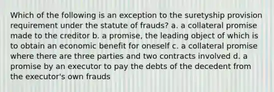 Which of the following is an exception to the suretyship provision requirement under the statute of frauds? a. a collateral promise made to the creditor b. a promise, the leading object of which is to obtain an economic benefit for oneself c. a collateral promise where there are three parties and two contracts involved d. a promise by an executor to pay the debts of the decedent from the executor's own frauds