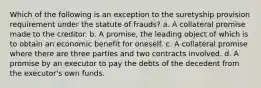 Which of the following is an exception to the suretyship provision requirement under the statute of frauds? a. A collateral promise made to the creditor. b. A promise, the leading object of which is to obtain an economic benefit for oneself. c. A collateral promise where there are three parties and two contracts involved. d. A promise by an executor to pay the debts of the decedent from the executor's own funds.