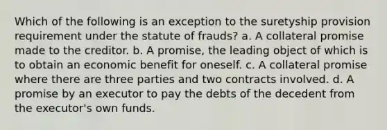 Which of the following is an exception to the suretyship provision requirement under the statute of frauds? a. A collateral promise made to the creditor. b. A promise, the leading object of which is to obtain an economic benefit for oneself. c. A collateral promise where there are three parties and two contracts involved. d. A promise by an executor to pay the debts of the decedent from the executor's own funds.