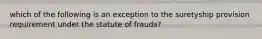 which of the following is an exception to the suretyship provision requirement under the statute of frauds?