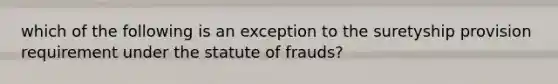 which of the following is an exception to the suretyship provision requirement under the statute of frauds?