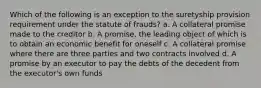 Which of the following is an exception to the suretyship provision requirement under the statute of frauds? a. A collateral promise made to the creditor b. A promise, the leading object of which is to obtain an economic benefit for oneself c. A collateral promise where there are three parties and two contracts involved d. A promise by an executor to pay the debts of the decedent from the executor's own funds