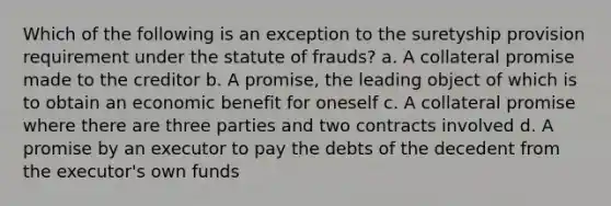 Which of the following is an exception to the suretyship provision requirement under the statute of frauds? a. A collateral promise made to the creditor b. A promise, the leading object of which is to obtain an economic benefit for oneself c. A collateral promise where there are three parties and two contracts involved d. A promise by an executor to pay the debts of the decedent from the executor's own funds