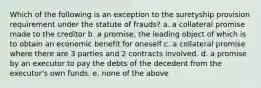 Which of the following is an exception to the suretyship provision requirement under the statute of frauds? a. a collateral promise made to the creditor b. a promise, the leading object of which is to obtain an economic benefit for oneself c. a collateral promise where there are 3 parties and 2 contracts involved. d. a promise by an executor to pay the debts of the decedent from the executor's own funds. e. none of the above