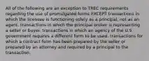 All of the following are an exception to TREC requirements regarding the use of promulgated forms EXCEPT transactions in which the licensee is functioning solely as a principal, not as an agent. transactions in which the principal broker is representing a seller or buyer. transactions in which an agency of the U.S. government requires a different form to be used. transactions for which a contract form has been prepared by the seller or prepared by an attorney and required by a principal to the transaction.