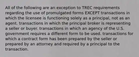 All of the following are an exception to TREC requirements regarding the use of promulgated forms EXCEPT transactions in which the licensee is functioning solely as a principal, not as an agent. transactions in which the principal broker is representing a seller or buyer. transactions in which an agency of the U.S. government requires a different form to be used. transactions for which a contract form has been prepared by the seller or prepared by an attorney and required by a principal to the transaction.