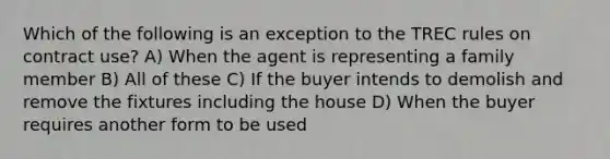 Which of the following is an exception to the TREC rules on contract use? A) When the agent is representing a family member B) All of these C) If the buyer intends to demolish and remove the fixtures including the house D) When the buyer requires another form to be used