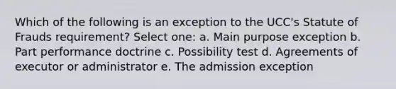 Which of the following is an exception to the UCC's Statute of Frauds requirement? Select one: a. Main purpose exception b. Part performance doctrine c. Possibility test d. Agreements of executor or administrator e. The admission exception