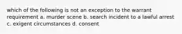 which of the following is not an exception to the warrant requirement a. murder scene b. search incident to a lawful arrest c. exigent circumstances d. consent