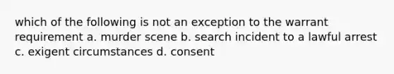 which of the following is not an exception to the warrant requirement a. murder scene b. search incident to a lawful arrest c. exigent circumstances d. consent