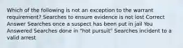 Which of the following is not an exception to the warrant requirement? Searches to ensure evidence is not lost Correct Answer Searches once a suspect has been put in jail You Answered Searches done in "hot pursuit" Searches incident to a valid arrest