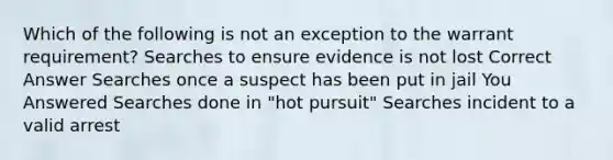 Which of the following is not an exception to the warrant requirement? Searches to ensure evidence is not lost Correct Answer Searches once a suspect has been put in jail You Answered Searches done in "hot pursuit" Searches incident to a valid arrest