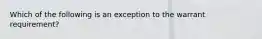 Which of the following is an exception to the warrant requirement?