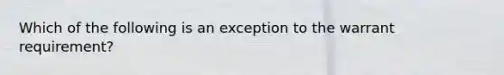 Which of the following is an exception to the warrant requirement?