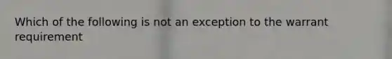 Which of the following is not an exception to the warrant requirement