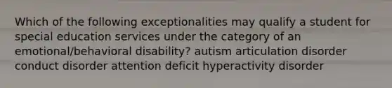 Which of the following exceptionalities may qualify a student for special education services under the category of an emotional/behavioral disability? autism articulation disorder conduct disorder attention deficit hyperactivity disorder