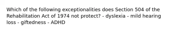 Which of the following exceptionalities does Section 504 of the Rehabilitation Act of 1974 not protect? - dyslexia - mild hearing loss - giftedness - ADHD