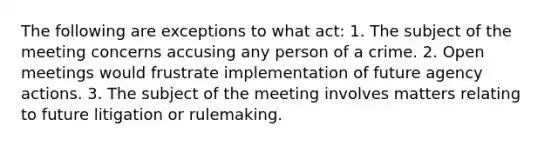 The following are exceptions to what act: 1. The subject of the meeting concerns accusing any person of a crime. 2. Open meetings would frustrate implementation of future agency actions. 3. The subject of the meeting involves matters relating to future litigation or rulemaking.