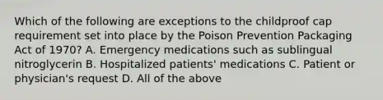 Which of the following are exceptions to the childproof cap requirement set into place by the Poison Prevention Packaging Act of 1970? A. Emergency medications such as sublingual nitroglycerin B. Hospitalized patients' medications C. Patient or physician's request D. All of the above