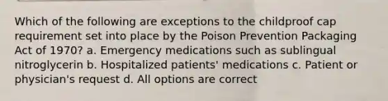 Which of the following are exceptions to the childproof cap requirement set into place by the Poison Prevention Packaging Act of 1970? a. Emergency medications such as sublingual nitroglycerin b. Hospitalized patients' medications c. Patient or physician's request d. All options are correct