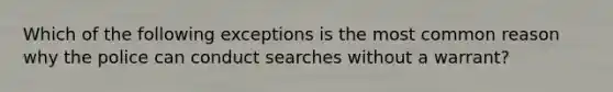 Which of the following exceptions is the most common reason why the police can conduct searches without a warrant?