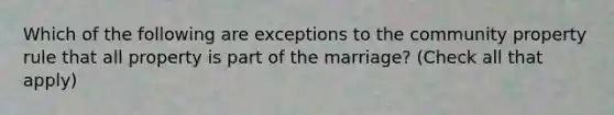 Which of the following are exceptions to the community property rule that all property is part of the marriage? (Check all that apply)