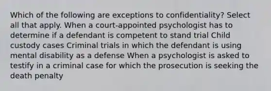 Which of the following are exceptions to confidentiality? Select all that apply. When a court-appointed psychologist has to determine if a defendant is competent to stand trial Child custody cases Criminal trials in which the defendant is using mental disability as a defense When a psychologist is asked to testify in a criminal case for which the prosecution is seeking the death penalty