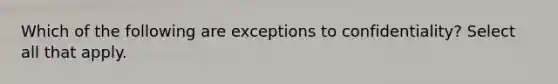 Which of the following are exceptions to confidentiality? Select all that apply.