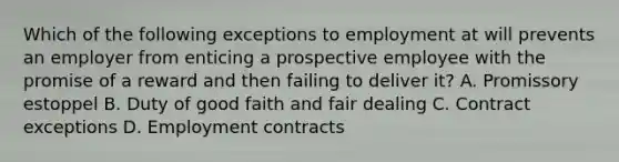 Which of the following exceptions to employment at will prevents an employer from enticing a prospective employee with the promise of a reward and then failing to deliver it? A. Promissory estoppel B. Duty of good faith and fair dealing C. Contract exceptions D. Employment contracts