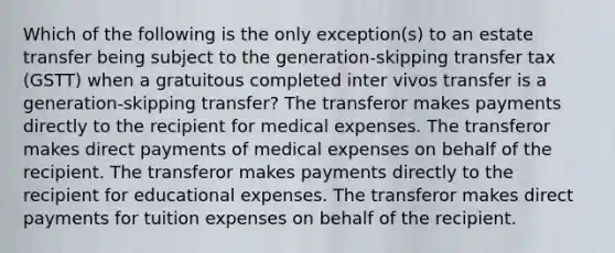 Which of the following is the only exception(s) to an estate transfer being subject to the generation-skipping transfer tax (GSTT) when a gratuitous completed inter vivos transfer is a generation-skipping transfer? The transferor makes payments directly to the recipient for medical expenses. The transferor makes direct payments of medical expenses on behalf of the recipient. The transferor makes payments directly to the recipient for educational expenses. The transferor makes direct payments for tuition expenses on behalf of the recipient.