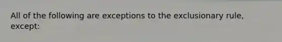 All of the following are exceptions to the exclusionary rule, except: