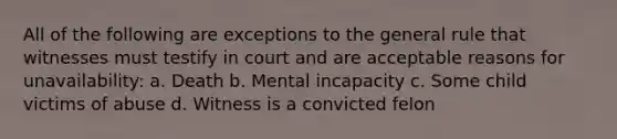 All of the following are exceptions to the general rule that witnesses must testify in court and are acceptable reasons for unavailability: a. Death b. Mental incapacity c. Some child victims of abuse d. Witness is a convicted felon