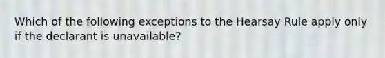 Which of the following exceptions to the Hearsay Rule apply only if the declarant is unavailable?