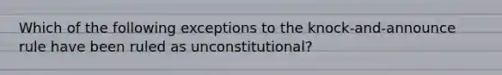 Which of the following exceptions to the knock-and-announce rule have been ruled as unconstitutional? ​