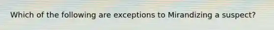 Which of the following are exceptions to Mirandizing a suspect?