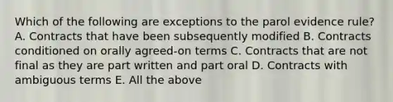 Which of the following are exceptions to the parol evidence rule? A. Contracts that have been subsequently modified B. Contracts conditioned on orally agreed-on terms C. Contracts that are not final as they are part written and part oral D. Contracts with ambiguous terms E. All the above