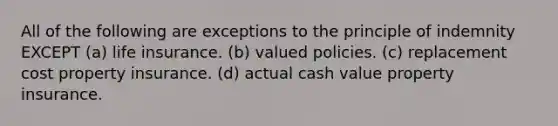 All of the following are exceptions to the principle of indemnity EXCEPT (a) life insurance. (b) valued policies. (c) replacement cost property insurance. (d) actual cash value property insurance.