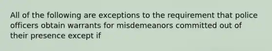 All of the following are exceptions to the requirement that police officers obtain warrants for misdemeanors committed out of their presence except if