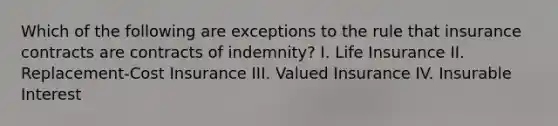 Which of the following are exceptions to the rule that insurance contracts are contracts of indemnity? I. Life Insurance II. Replacement-Cost Insurance III. Valued Insurance IV. Insurable Interest