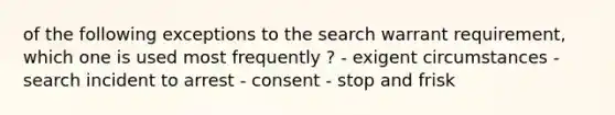 of the following exceptions to the search warrant requirement, which one is used most frequently ? - exigent circumstances - search incident to arrest - consent - stop and frisk