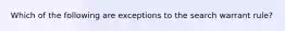 Which of the following are exceptions to the search warrant rule?