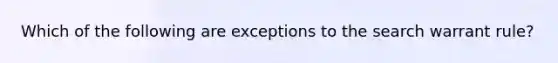 Which of the following are exceptions to the search warrant rule?