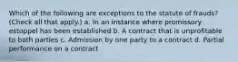 Which of the following are exceptions to the statute of frauds? (Check all that apply.) a. In an instance where promissory estoppel has been established b. A contract that is unprofitable to both parties c. Admission by one party to a contract d. Partial performance on a contract