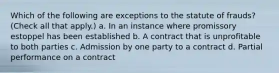 Which of the following are exceptions to the statute of frauds? (Check all that apply.) a. In an instance where promissory estoppel has been established b. A contract that is unprofitable to both parties c. Admission by one party to a contract d. Partial performance on a contract