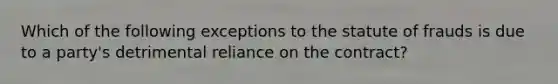 Which of the following exceptions to the statute of frauds is due to a party's detrimental reliance on the contract?