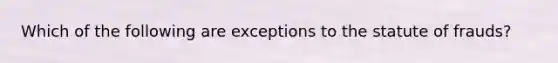 Which of the following are exceptions to the statute of frauds?