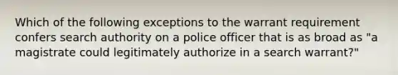 Which of the following exceptions to the warrant requirement confers search authority on a police officer that is as broad as "a magistrate could legitimately authorize in a search warrant?"