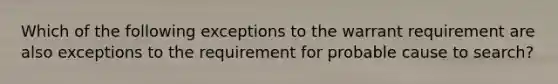 Which of the following exceptions to the warrant requirement are also exceptions to the requirement for probable cause to search?